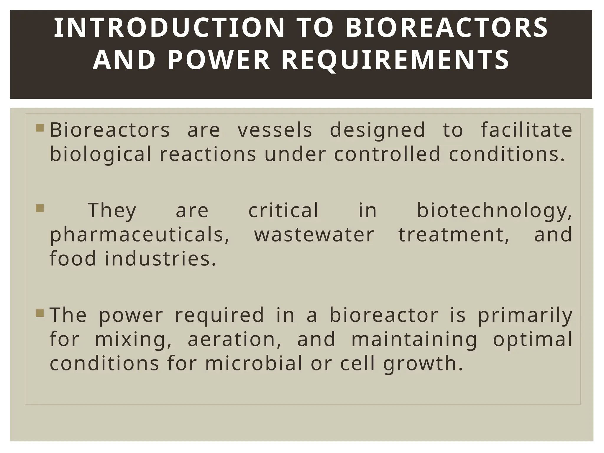  Bioreactors are vessels designed to facilitate
biological reactions under controlled conditions.
 They are critical in biotechnology,
pharmaceuticals, wastewater treatment, and
food industries.
 The power required in a bioreactor is primarily
for mixing, aeration, and maintaining optimal
conditions for microbial or cell growth.
INTRODUCTION TO BIOREACTORS
AND POWER REQUIREMENTS
 