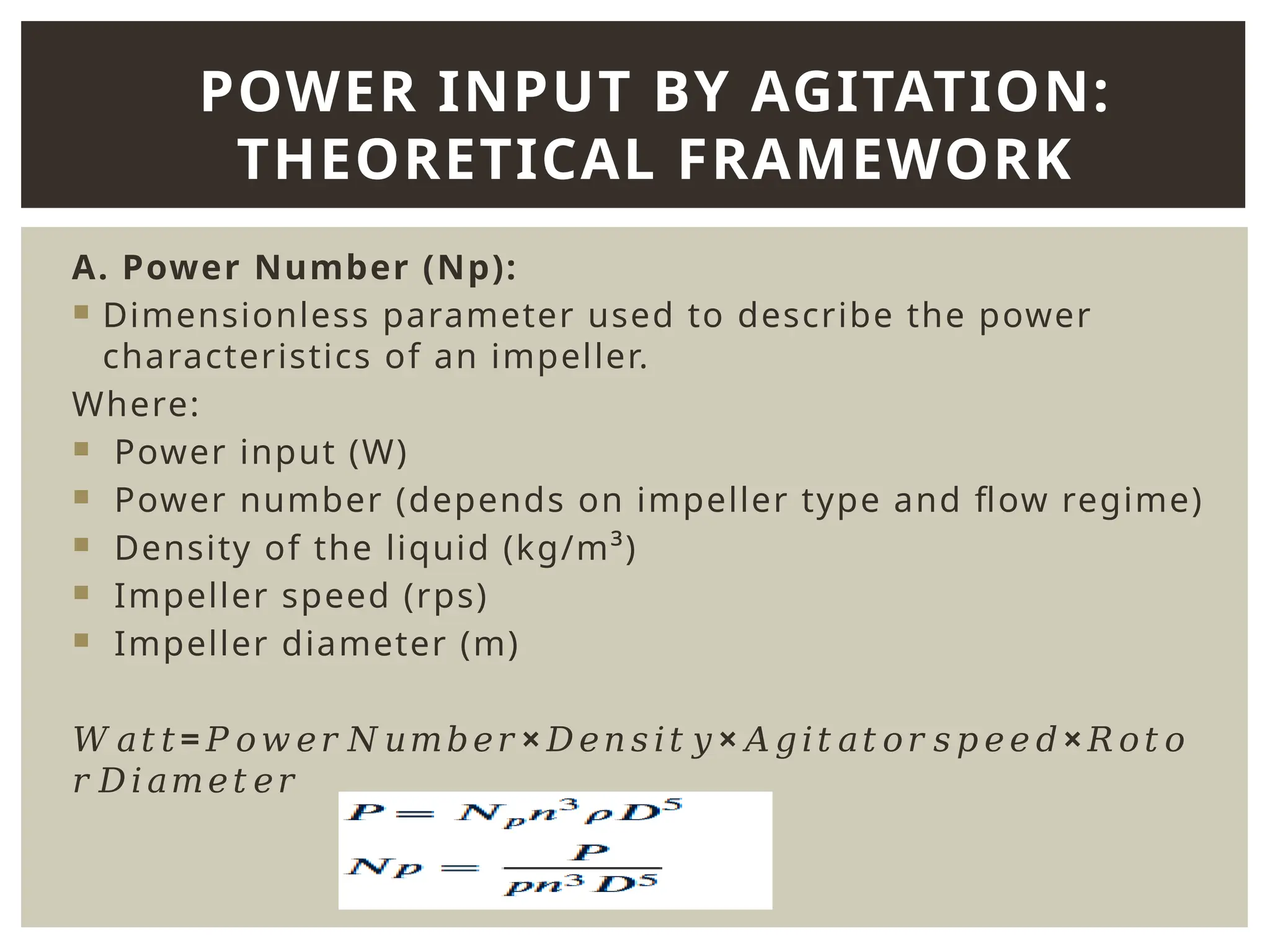 A. Power Number (Np):
 Dimensionless parameter used to describe the power
characteristics of an impeller.
Where:
 Power input (W)
 Power number (depends on impeller type and flow regime)
 Density of the liquid (kg/m³)
 Impeller speed (rps)
 Impeller diameter (m)
𝑊𝑎𝑡𝑡= × × ×
𝑃𝑜𝑤𝑒𝑟𝑁𝑢𝑚𝑏𝑒𝑟 𝐷𝑒𝑛𝑠𝑖𝑡𝑦 𝐴𝑔𝑖𝑡𝑎𝑡𝑜𝑟𝑠𝑝𝑒𝑒𝑑 𝑅𝑜𝑡𝑜
𝑟𝐷𝑖𝑎𝑚𝑒𝑡𝑒𝑟
POWER INPUT BY AGITATION:
THEORETICAL FRAMEWORK
 