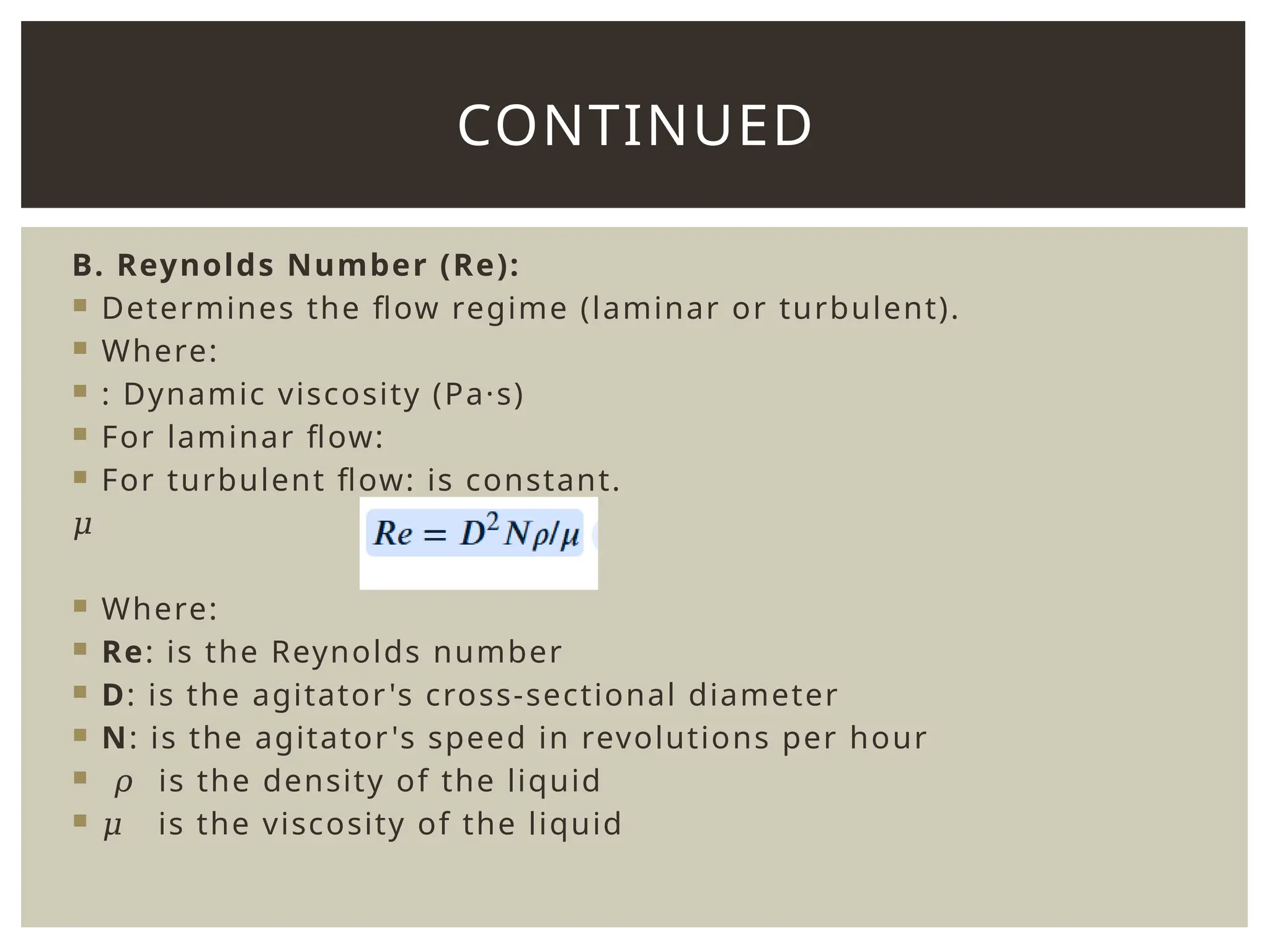 B. Reynolds Number (Re):
 Determines the flow regime (laminar or turbulent).
 Where:
 : Dynamic viscosity (Pa·s)
 For laminar flow:
 For turbulent flow: is constant.
𝜇
 Where:
 Re: is the Reynolds number
 D: is the agitator's cross-sectional diameter
 N: is the agitator's speed in revolutions per hour
 𝜌 is the density of the liquid
 𝜇 is the viscosity of the liquid
CONTINUED
 
