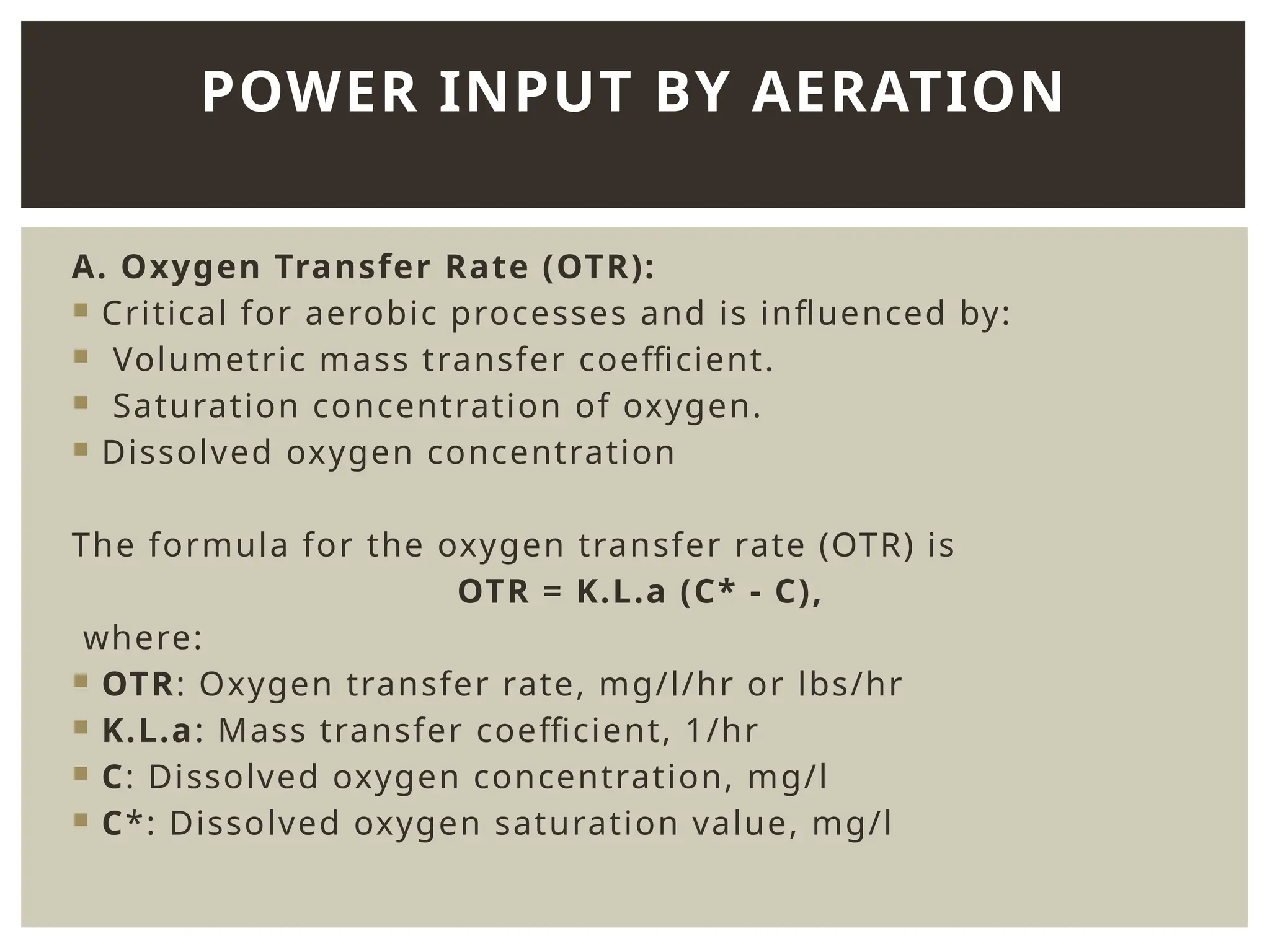 A. Oxygen Transfer Rate (OTR):
 Critical for aerobic processes and is influenced by:
 Volumetric mass transfer coefficient.
 Saturation concentration of oxygen.
 Dissolved oxygen concentration
The formula for the oxygen transfer rate (OTR) is
OTR = K.L.a (C* - C),
where:
 OTR: Oxygen transfer rate, mg/l/hr or lbs/hr
 K.L.a: Mass transfer coefficient, 1/hr
 C: Dissolved oxygen concentration, mg/l
 C*: Dissolved oxygen saturation value, mg/l
POWER INPUT BY AERATION
 