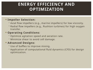  Impeller Selection:
 Axial flow impellers (e.g., marine impellers) for low viscosity.
 Radial flow impellers (e.g., Rushton turbines) for high oxygen
transfer.
 Operating Conditions:
 Optimize agitation speed and aeration rate.
 Minimize shear to avoid cell damage.
 Advanced Designs:
 Use of baffles to improve mixing.
 Application of computational fluid dynamics (CFD) for design
optimization.
ENERGY EFFICIENCY AND
OPTIMIZATION
 
