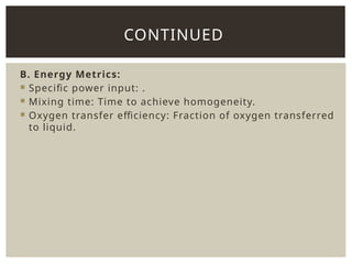 B. Energy Metrics:
 Specific power input: .
 Mixing time: Time to achieve homogeneity.
 Oxygen transfer efficiency: Fraction of oxygen transferred
to liquid.
CONTINUED
 