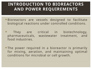  Bioreactors are vessels designed to facilitate
biological reactions under controlled conditions.
 They are critical in biotechnology,
pharmaceuticals, wastewater treatment, and
food industries.
 The power required in a bioreactor is primarily
for mixing, aeration, and maintaining optimal
conditions for microbial or cell growth.
INTRODUCTION TO BIOREACTORS
AND POWER REQUIREMENTS
 