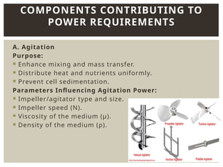 A. Agitation
Purpose:
 Enhance mixing and mass transfer.
 Distribute heat and nutrients uniformly.
 Prevent cell sedimentation.
Parameters Influencing Agitation Power:
 Impeller/agitator type and size.
 Impeller speed (N).
 Viscosity of the medium (μ).
 Density of the medium (ρ).
COMPONENTS CONTRIBUTING TO
POWER REQUIREMENTS
 