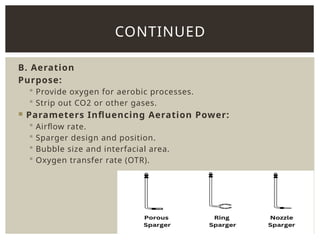 B. Aeration
Purpose:
 Provide oxygen for aerobic processes.
 Strip out CO2 or other gases.
 Parameters Influencing Aeration Power:
 Airflow rate.
 Sparger design and position.
 Bubble size and interfacial area.
 Oxygen transfer rate (OTR).
CONTINUED
 