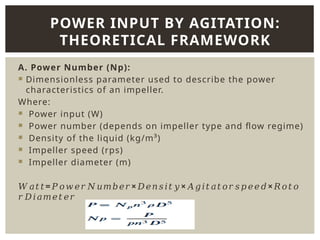A. Power Number (Np):
 Dimensionless parameter used to describe the power
characteristics of an impeller.
Where:
 Power input (W)
 Power number (depends on impeller type and flow regime)
 Density of the liquid (kg/m³)
 Impeller speed (rps)
 Impeller diameter (m)
𝑊𝑎𝑡𝑡= × × ×
𝑃𝑜𝑤𝑒𝑟𝑁𝑢𝑚𝑏𝑒𝑟 𝐷𝑒𝑛𝑠𝑖𝑡𝑦 𝐴𝑔𝑖𝑡𝑎𝑡𝑜𝑟𝑠𝑝𝑒𝑒𝑑 𝑅𝑜𝑡𝑜
𝑟𝐷𝑖𝑎𝑚𝑒𝑡𝑒𝑟
POWER INPUT BY AGITATION:
THEORETICAL FRAMEWORK
 
