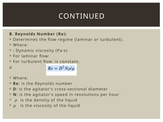B. Reynolds Number (Re):
 Determines the flow regime (laminar or turbulent).
 Where:
 : Dynamic viscosity (Pa·s)
 For laminar flow:
 For turbulent flow: is constant.
𝜇
 Where:
 Re: is the Reynolds number
 D: is the agitator's cross-sectional diameter
 N: is the agitator's speed in revolutions per hour
 𝜌 is the density of the liquid
 𝜇 is the viscosity of the liquid
CONTINUED
 