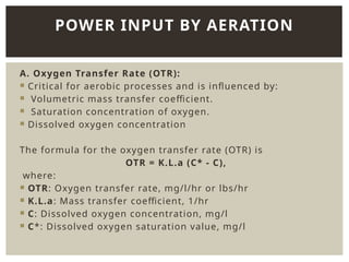 A. Oxygen Transfer Rate (OTR):
 Critical for aerobic processes and is influenced by:
 Volumetric mass transfer coefficient.
 Saturation concentration of oxygen.
 Dissolved oxygen concentration
The formula for the oxygen transfer rate (OTR) is
OTR = K.L.a (C* - C),
where:
 OTR: Oxygen transfer rate, mg/l/hr or lbs/hr
 K.L.a: Mass transfer coefficient, 1/hr
 C: Dissolved oxygen concentration, mg/l
 C*: Dissolved oxygen saturation value, mg/l
POWER INPUT BY AERATION
 