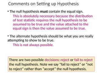 Comments on Setting up Hypothesis
• The null hypothesis must contain the equal sign.
This is absolutely necessary because the distribution
of test statistic requires the null hypothesis to be
assumed to be true and the value attached to the
equal sign is then the value assumed to be true.
• The alternate hypothesis should be what you are really
attempting to show to be true.
This is not always possible.
There are two possible decisions: reject or fail to reject
the null hypothesis. Note we say “fail to reject” or “not
to reject” rather than “accept” the null hypothesis.
 