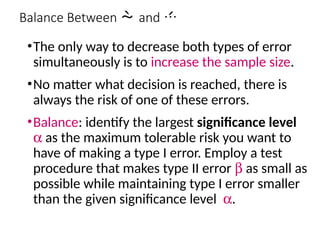 Balance Between and 
•The only way to decrease both types of error
simultaneously is to increase the sample size.
•No matter what decision is reached, there is
always the risk of one of these errors.
•Balance: identify the largest significance level
a as the maximum tolerable risk you want to
have of making a type I error. Employ a test
procedure that makes type II error b as small as
possible while maintaining type I error smaller
than the given significance level a.
 
