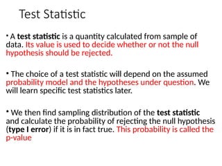 Test Statistic
• A test statistic is a quantity calculated from sample of
data. Its value is used to decide whether or not the null
hypothesis should be rejected.
• The choice of a test statistic will depend on the assumed
probability model and the hypotheses under question. We
will learn specific test statistics later.
• We then find sampling distribution of the test statistic
and calculate the probability of rejecting the null hypothesis
(type I error) if it is in fact true. This probability is called the
p-value
 