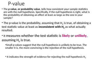 P-value
• The p value, or probability value, tells how consistent your sample statistics
are with the null hypothesis. Specifically, if the null hypothesis is right, what is
the probability of obtaining an effect at least as large as the one in your
sample?
• The p-value is the probability, assuming that H0 is true, of obtaining a
test statistic value at least as inconsistent with H0 as what actually
resulted.
• It measures whether the test statistic is likely or unlikely,
assuming H0 is true.
•Small p-values suggest that the null hypothesis is unlikely to be true. The
smaller it is, the more convincing is the rejection of the null hypothesis.
• It indicates the strength of evidence for rejecting the null hypothesis H0
 