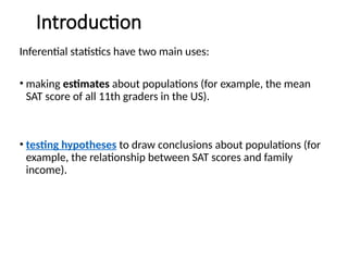 Introduction
Inferential statistics have two main uses:
• making estimates about populations (for example, the mean
SAT score of all 11th graders in the US).
• testing hypotheses to draw conclusions about populations (for
example, the relationship between SAT scores and family
income).
 