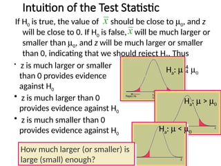 Intuition of the Test Statistic
If H0 is true, the value of should be close to m0, and z
will be close to 0. If H0 is false, will be much larger or
smaller than m0, and z will be much larger or smaller
than 0, indicating that we should reject H0. Thus
x
x
Ha: m  m0
Ha: m > m0
Ha: m < m0
• z is much larger or smaller
than 0 provides evidence
against H0
• z is much larger than 0
provides evidence against H0
• z is much smaller than 0
provides evidence against H0
How much larger (or smaller) is
large (small) enough?
 