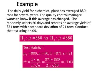 Example
The daily yield for a chemical plant has averaged 880
tons for several years. The quality control manager
wants to know if this average has changed. She
randomly selects 50 days and records an average yield of
871 tons with a standard deviation of 21 tons. Conduct
the test using α=.05.
880
:
H
vs
880
:
H a
0 
 

03
.
3
50
/
21
880
871
/
*
21
s
,
871
,
50
,
880
:
statistic
Test
0
0










n
s
x
z
x
n


 