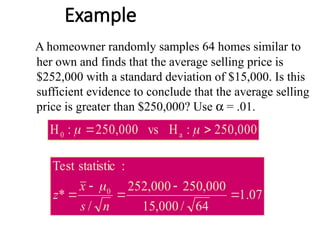 Example
A homeowner randomly samples 64 homes similar to
her own and finds that the average selling price is
$252,000 with a standard deviation of $15,000. Is this
sufficient evidence to conclude that the average selling
price is greater than $250,000? Use a = .01.
000
,
250
:
H
vs
000
,
250
:
H a
0 
 

07
.
1
64
/
000
,
15
000
,
250
000
,
252
/
*
:
statistic
Test
0





n
s
x
z

 