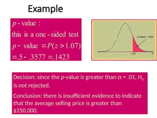 Example
1423
.
3577
.
5
.
)
07
.
1
(
value
test
sided
-
one
a
is
this
:
value
-





 z
P
p
p
Decision: since the p-value is greater than a = .01, H0
is not rejected.
Conclusion: there is insufficient evidence to indicate
that the average selling price is greater than
$250,000.
 
