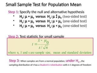 Small Sample Test for Population Mean
Step 1: Specify the null and alternative hypothesis
• H0: m = m0 versus Ha: m  m0 (two-sided test)
• H0: m = m0 versus Ha: m > m0 (one-sided test)
• H0: m = m0 versus Ha: m < m0 (one-sided test)
Step 2: Test statistic for small sample
deviation
standard
and
mean
size,
sample
are
s
and
n,
where
/
0
x
n
s
x
t



Step 3: When samples are from a normal population, under H0 ,the
sampling distribution of t has a Student’s t distribution with n-1 degrees of freedom
 