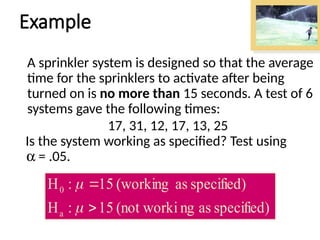 Example
A sprinkler system is designed so that the average
time for the sprinklers to activate after being
turned on is no more than 15 seconds. A test of 6
systems gave the following times:
17, 31, 12, 17, 13, 25
Is the system working as specified? Test using
a = .05.
specified)
as
ng
(not worki
15
:
H
specified)
as
(working
15
:
H
a
0




 