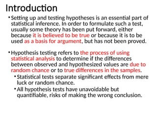 Introduction
•Setting up and testing hypotheses is an essential part of
statistical inference. In order to formulate such a test,
usually some theory has been put forward, either
because it is believed to be true or because it is to be
used as a basis for argument, but has not been proved.
•Hypothesis testing refers to the process of using
statistical analysis to determine if the differences
between observed and hypothesized values are due to
random chance or to true differences in the samples.
•Statistical tests separate significant effects from mere
luck or random chance.
•All hypothesis tests have unavoidable but
quantifiable, risks of making the wrong conclusion.
 