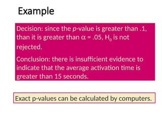 Example
Decision: since the p-value is greater than .1,
than it is greater than a = .05, H0 is not
rejected.
Conclusion: there is insufficient evidence to
indicate that the average activation time is
greater than 15 seconds.
Exact p-values can be calculated by computers.
 