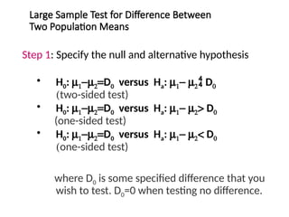 Large Sample Test for Difference Between
Two Population Means
Step 1: Specify the null and alternative hypothesis
• H0: m1-m2=D0 versus Ha: m1- m2 D0
(two-sided test)
• H0: m1-m2=D0 versus Ha: m1- m2> D0
(one-sided test)
• H0: m1-m2=D0 versus Ha: m1- m2< D0
(one-sided test)
where D0 is some specified difference that you
wish to test. D0=0 when testing no difference.
 