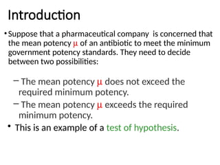 Introduction
•Suppose that a pharmaceutical company is concerned that
the mean potency m of an antibiotic to meet the minimum
government potency standards. They need to decide
between two possibilities:
– The mean potency m does not exceed the
required minimum potency.
– The mean potency m exceeds the required
minimum potency.
• This is an example of a test of hypothesis.
 