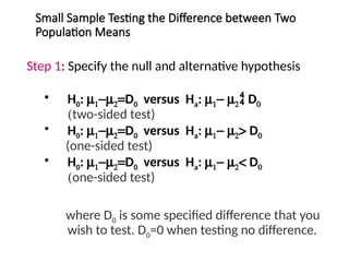 Small Sample Testing the Difference between Two
Population Means
Step 1: Specify the null and alternative hypothesis
• H0: m1-m2=D0 versus Ha: m1- m2 D0
(two-sided test)
• H0: m1-m2=D0 versus Ha: m1- m2> D0
(one-sided test)
• H0: m1-m2=D0 versus Ha: m1- m2< D0
(one-sided test)
where D0 is some specified difference that you
wish to test. D0=0 when testing no difference.
 