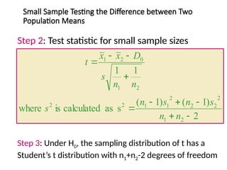 Small Sample Testing the Difference between Two
Population Means
Step 2: Test statistic for small sample sizes
2
)
1
(
)
1
(
s
as
calculated
is
where
1
1
2
1
2
2
2
2
1
1
2
2
2
1
0
2
1










n
n
s
n
s
n
s
n
n
s
D
x
x
t
Step 3: Under H0, the sampling distribution of t has a
Student’s t distribution with n1+n2-2 degrees of freedom
 