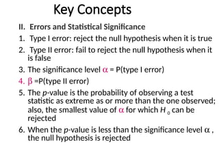 Key Concepts
II. Errors and Statistical Significance
1. Type I error: reject the null hypothesis when it is true
2. Type II error: fail to reject the null hypothesis when it
is false
3. The significance level a = P(type I error)
4. b =P(type II error)
5. The p-value is the probability of observing a test
statistic as extreme as or more than the one observed;
also, the smallest value of a for which H 0 can be
rejected
6. When the p-value is less than the significance level a ,
the null hypothesis is rejected
 