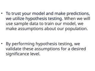 • To trust your model and make predictions,
we utilize hypothesis testing. When we will
use sample data to train our model, we
make assumptions about our population.
• By performing hypothesis testing, we
validate these assumptions for a desired
significance level.
 