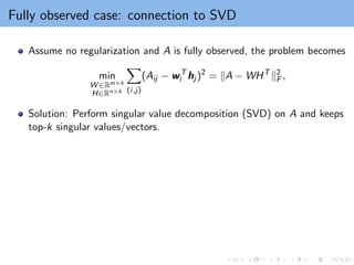 Fully observed case: connection to SVD
Assume no regularization and A is fully observed, the problem becomes
min
W ∈Rm×k
H∈Rn×k
X
(i,j)
(Aij − wT
i hj )2
= kA − WHT
k2
F ,
Solution: Perform singular value decomposition (SVD) on A and keeps
top-k singular values/vectors.
 