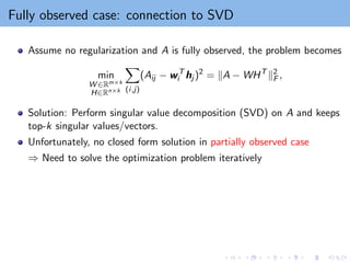 Fully observed case: connection to SVD
Assume no regularization and A is fully observed, the problem becomes
min
W ∈Rm×k
H∈Rn×k
X
(i,j)
(Aij − wT
i hj )2
= kA − WHT
k2
F ,
Solution: Perform singular value decomposition (SVD) on A and keeps
top-k singular values/vectors.
Unfortunately, no closed form solution in partially observed case
⇒ Need to solve the optimization problem iteratively
 