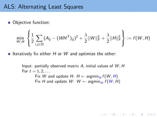 ALS: Alternating Least Squares
Objective function:
min
W ,H



1
2
X
i,j∈Ω
(Aij − (WHT
)ij )2
+
λ
2
kW k2
F +
λ
2
kHk2
F



:= f (W , H)
Iteratively fix either H or W and optimize the other:
Input: partially observed matrix A, initial values of W , H
For t = 1, 2, . . .
Fix W and update H: H ← argminH f (W , H)
Fix H and update W : W ← argminW f (W , H)
 