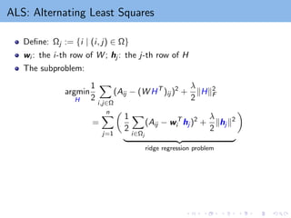 ALS: Alternating Least Squares
Define: Ωj := {i | (i, j) ∈ Ω}
wi : the i-th row of W ; hj : the j-th row of H
The subproblem:
argmin
H
1
2
X
i,j∈Ω
(Aij − (W HT
)ij )2
+
λ
2
kHk2
F
=
n
X
j=1

1
2
X
i∈Ωj
(Aij − wT
i hj )2
+
λ
2
khj k2
| {z }
ridge regression problem

 