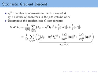 Stochastic Gradient Descent
nW
i : number of nonzeroes in the i-th row of A
nH
j : number of nonzeroes in the j-th column of A
Decompose the problem into Ω components:
f (W , H) =
1
2|Ω|
X
i,j∈Ω
(Aij − wT
i hj )2
+
λ
2
kW k2
F +
λ
2
kHk2
F
=
1
|Ω|
X
i,j∈Ω

1
2
(Aij − wT
i hj )2
+
λ|Ω|
2nW
i
kwi k2
+
λ|Ω|
2nH
j
khj k2
| {z }
fi,j (W ,H)

 