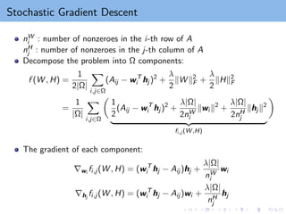 Stochastic Gradient Descent
nW
i : number of nonzeroes in the i-th row of A
nH
j : number of nonzeroes in the j-th column of A
Decompose the problem into Ω components:
f (W , H) =
1
2|Ω|
X
i,j∈Ω
(Aij − wT
i hj )2
+
λ
2
kW k2
F +
λ
2
kHk2
F
=
1
|Ω|
X
i,j∈Ω

1
2
(Aij − wT
i hj )2
+
λ|Ω|
2nW
i
kwi k2
+
λ|Ω|
2nH
j
khj k2
| {z }
fi,j (W ,H)

The gradient of each component:
∇wi fi,j (W , H) = (wT
i hj − Aij )hj +
λ|Ω|
nW
i
wi
∇hj
fi,j (W , H) = (wT
i hj − Aij )wi +
λ|Ω|
nH
j
hj
 