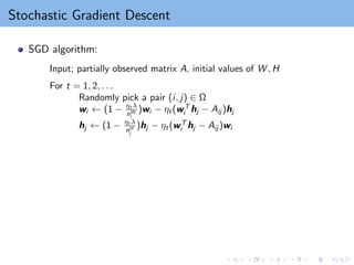 Stochastic Gradient Descent
SGD algorithm:
Input; partially observed matrix A, initial values of W , H
For t = 1, 2, . . .
Randomly pick a pair (i, j) ∈ Ω
wi ← (1 − ηt λ
nW
i
)wi − ηt(wT
i hj − Aij )hj
hj ← (1 − ηt λ
nH
j
)hj − ηt(wT
i hj − Aij )wi
 
