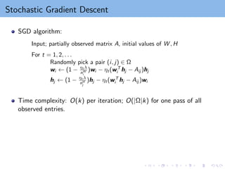 Stochastic Gradient Descent
SGD algorithm:
Input; partially observed matrix A, initial values of W , H
For t = 1, 2, . . .
Randomly pick a pair (i, j) ∈ Ω
wi ← (1 − ηt λ
nW
i
)wi − ηt(wT
i hj − Aij )hj
hj ← (1 − ηt λ
nH
j
)hj − ηt(wT
i hj − Aij )wi
Time complexity: O(k) per iteration; O(|Ω|k) for one pass of all
observed entries.
 