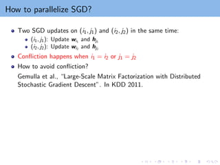 How to parallelize SGD?
Two SGD updates on (i1, j1) and (i2, j2) in the same time:
(i1, j1): Update wi1
and hj1
(i2, j2): Update wi2
and hj2
Confliction happens when i1 = i2 or j1 = j2
How to avoid confliction?
Gemulla et al., “Large-Scale Matrix Factorization with Distributed
Stochastic Gradient Descent”. In KDD 2011.
 