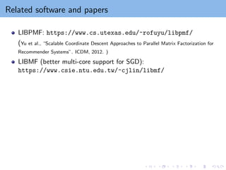 Related software and papers
LIBPMF: https://www.cs.utexas.edu/~rofuyu/libpmf/
(Yu et al., “Scalable Coordinate Descent Approaches to Parallel Matrix Factorization for
Recommender Systems”. ICDM, 2012. )
LIBMF (better multi-core support for SGD):
https://www.csie.ntu.edu.tw/~cjlin/libmf/
 