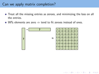 Can we apply matrix completion?
Treat all the missing entries as zeroes, and minimizing the loss on all
the entries.
99% elements are zero ⇒ tend to fit zeroes instead of ones.
 