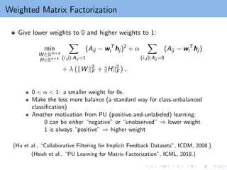 Weighted Matrix Factorization
Give lower weights to 0 and higher weights to 1:
min
W ∈Rm×k
H∈Rn×k
X
(i,j):Aij =1
(Aij − wT
i hj )2
+ α
X
(i,j):Aij =0
(Aij − wT
i hj )
+ λ kW k2
F + kHk2
F

,
0  α  1: a smaller weight for 0s.
Make the loss more balance (a standard way for class-unbalanced
classification)
Another motivation from PU (positive-and-unlabeled) learning:
0 can be either “negative” or “unobserved” ⇒ lower weight
1 is always “positive” ⇒ higher weight
(Hu et al., “Collaborative Filtering for Implicit Feedback Datasets”, ICDM, 2008.)
(Hsieh et al., “PU Learning for Matrix Factorization”, ICML, 2018.)
 