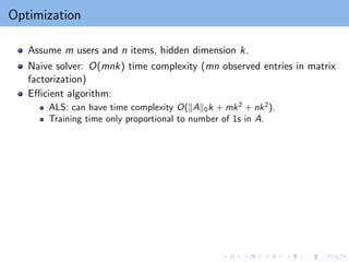 Optimization
Assume m users and n items, hidden dimension k.
Naive solver: O(mnk) time complexity (mn observed entries in matrix
factorization)
Efficient algorithm:
ALS: can have time complexity O(kAk0k + mk2
+ nk2
).
Training time only proportional to number of 1s in A.
 