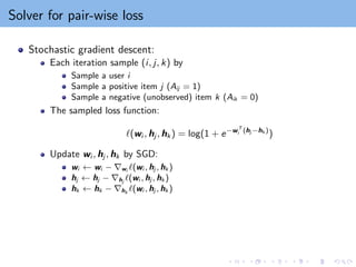 Solver for pair-wise loss
Stochastic gradient descent:
Each iteration sample (i, j, k) by
Sample a user i
Sample a positive item j (Aij = 1)
Sample a negative (unobserved) item k (Aik = 0)
The sampled loss function:
`(wi , hj , hk ) = log(1 + e−wT
i (hj −hk )
)
Update wi , hj , hk by SGD:
wi ← wi − ∇wi `(wi , hj , hk )
hj ← hj − ∇hj
`(wi , hj , hk )
hk ← hk − ∇hk
`(wi , hj , hk )
 