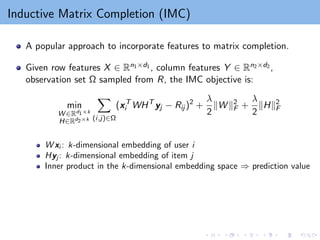 Inductive Matrix Completion (IMC)
A popular approach to incorporate features to matrix completion.
Given row features X ∈ Rn1×d1 , column features Y ∈ Rn2×d2 ,
observation set Ω sampled from R, the IMC objective is:
min
W ∈Rd1×k
H∈Rd2×k
X
(i,j)∈Ω
(xT
i WHT
yj − Rij )2
+
λ
2
kW k2
F +
λ
2
kHk2
F
W xi : k-dimensional embedding of user i
Hyj : k-dimensional embedding of item j
Inner product in the k-dimensional embedding space ⇒ prediction value
 