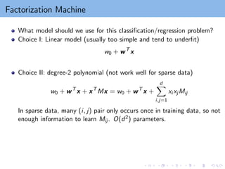 Factorization Machine
What model should we use for this classification/regression problem?
Choice I: Linear model (usually too simple and tend to underfit)
w0 + wT
x
Choice II: degree-2 polynomial (not work well for sparse data)
w0 + wT
x + xT
Mx = w0 + wT
x +
d
X
i,j=1
xi xj Mij
In sparse data, many (i, j) pair only occurs once in training data, so not
enough information to learn Mij . O(d2) parameters.
 