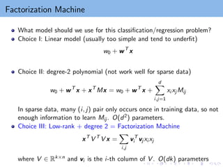 Factorization Machine
What model should we use for this classification/regression problem?
Choice I: Linear model (usually too simple and tend to underfit)
w0 + wT
x
Choice II: degree-2 polynomial (not work well for sparse data)
w0 + wT
x + xT
Mx = w0 + wT
x +
d
X
i,j=1
xi xj Mij
In sparse data, many (i, j) pair only occurs once in training data, so not
enough information to learn Mij . O(d2) parameters.
Choice III: Low-rank + degree 2 = Factorization Machine
xT
V T
V x =
X
i,j
vT
i vj xi xj
where V ∈ Rk×n and vi is the i-th column of V . O(dk) parameters
 