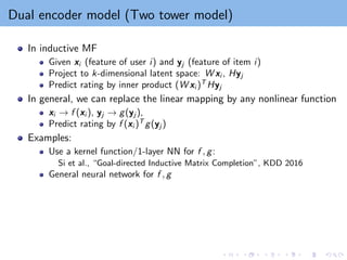 Dual encoder model (Two tower model)
In inductive MF
Given xi (feature of user i) and yj (feature of item i)
Project to k-dimensional latent space: W xi , Hyj
Predict rating by inner product (W xi )T
Hyj
In general, we can replace the linear mapping by any nonlinear function
xi → f (xi ), yj → g(yj ),
Predict rating by f (xi )T
g(yj )
Examples:
Use a kernel function/1-layer NN for f , g:
Si et al., “Goal-directed Inductive Matrix Completion”, KDD 2016
General neural network for f , g
 