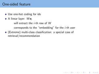 One-sided feature
Use one-hot coding for ids
A linear layer: W ei
will extract the i-th row of W
corresponds to the “embedding” for the i-th user
(Extreme) multi-class classification: a special case of
retrieval/recommendation
 